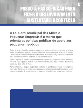 paSSO
                                                                                        17
                 paSSO-a-paSSO: dIcaS paRa
                  FaZeR O deSenvOlvIMentO




O
                    SUStentÁvel acOnteceR

    A Lei Geral Municipal das Micro e
    Pequenas Empresas é o marco que
    orienta as políticas públicas de apoio aos
    pequenos negócios
    Todas as ações dirigidas ao desenvolvimento sustentável necessitam de uma base
    sólida, uma legislação adequada aos objetivos que se pretende alcançar. A Lei Ge-
    ral Municipal das Micro e Pequenas Empresas é um marco regulatório fundamental
    para o desenvolvimento de todas as cidades brasileiras.
    Se essa legislação não for regulamentada e implantada, as propostas de desenvol-
    vimento aqui expostas podem ficar comprometidas, seja pela ausência de amparo
    legal, seja pela falta de foco.
    Apresentamos, a seguir, sugestões práticas de políticas públicas convergentes
    com a Lei Geral que já foram aprovadas por muitos municípios brasileiros e resul-
    taram na criação de um ambiente próspero e favorável aos pequenos negócios.
 