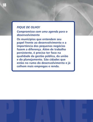 18




     FIQUE DE OLHO!
     Compromisso com uma agenda para o
     desenvolvimento
     Os municípios que entendem seu
     papel frente ao desenvolvimento e a
     importância dos pequenos negócios
     fazem a diferença. Além de trabalho
     persistente, é preciso ter foco na
     qualidade da gestão pública, da união
     e do planejamento. São cidades que
     estão no rumo do desenvolvimento e já
     colhem mais empregos e renda.
 