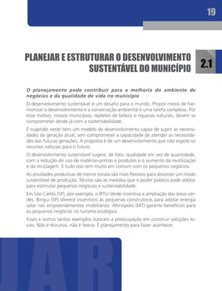 19



planeJaR e eStRUtURaR O deSenvOlvIMentO
                SUStentÁvel dO MUnIcÍpIO                                             2.1

O planejamento pode contribuir para a melhoria do ambiente de
negócios e da qualidade de vida no município
O desenvolvimento sustentável é um desafio para o mundo. Propor meios de har-
monizar o desenvolvimento e a conservação ambiental é uma tarefa complexa. Por
esse motivo, nossos municípios, repletos de beleza e riquezas naturais, devem se
comprometer desde já com a sustentabilidade.
É sugerido neste item um modelo de desenvolvimento capaz de suprir as necessi-
dades da geração atual, sem comprometer a capacidade de atender as necessida-
des das futuras gerações. A proposta é de um desenvolvimento que não esgote os
recursos naturais para o futuro.
O desenvolvimento sustentável sugere, de fato, qualidade em vez de quantidade,
com a redução do uso de matérias-primas e produtos e o aumento da reutilização
e da reciclagem. E tudo isso tem muito em comum com os pequenos negócios.
As atividades produtivas de menor escala são mais flexíveis para absorver um modo
sustentável de produção. Muitas são as medidas que o poder público pode adotar
para estimular pequenos negócios e sustentabilidade.
Em São Carlos (SP), por exemplo, o IPTU Verde incentiva a ampliação das áreas ver-
des. Birigui (SP) oferece incentivos às pequenas construtoras para adotar energia
solar nos empreendimentos imobiliários. Altinópolis (MT) garante benefícios para
os pequenos negócios no turismo ecológico.
Esses e outros tantos exemplos ilustram a preocupação em construir soluções lo-
cais. Não é discurso, não é teoria. É planejamento para fazer acontecer.
 