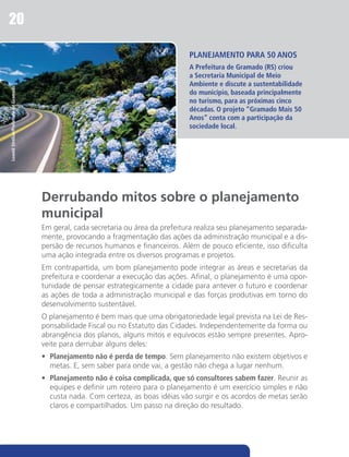 20

                                                                                     PLANEJAMENTO PARA 50 ANOS
                                                                                     A Prefeitura de Gramado (RS) criou
                                                                                     a Secretaria Municipal de Meio
                                                                                     Ambiente e discute a sustentabilidade
Leonid Streliav/Prefeitura de Gramado




                                                                                     do município, baseada principalmente
                                                                                     no turismo, para as próximas cinco
                                                                                     décadas. O projeto “Gramado Mais 50
                                                                                     Anos” conta com a participação da
                                                                                     sociedade local.




                                        Derrubando mitos sobre o planejamento
                                        municipal
                                        Em geral, cada secretaria ou área da prefeitura realiza seu planejamento separada-
                                        mente, provocando a fragmentação das ações da administração municipal e a dis-
                                        persão de recursos humanos e financeiros. Além de pouco eficiente, isso dificulta
                                        uma ação integrada entre os diversos programas e projetos.
                                        Em contrapartida, um bom planejamento pode integrar as áreas e secretarias da
                                        prefeitura e coordenar a execução das ações. Afinal, o planejamento é uma opor-
                                        tunidade de pensar estrategicamente a cidade para antever o futuro e coordenar
                                        as ações de toda a administração municipal e das forças produtivas em torno do
                                        desenvolvimento sustentável.
                                        O planejamento é bem mais que uma obrigatoriedade legal prevista na Lei de Res-
                                        ponsabilidade Fiscal ou no Estatuto das Cidades. Independentemente da forma ou
                                        abrangência dos planos, alguns mitos e equívocos estão sempre presentes. Apro-
                                        veite para derrubar alguns deles:
                                        •	 Planejamento não é perda de tempo. Sem planejamento não existem objetivos e
                                           metas. E, sem saber para onde vai, a gestão não chega a lugar nenhum.
                                        •	 Planejamento não é coisa complicada, que só consultores sabem fazer. Reunir as
                                           equipes e definir um roteiro para o planejamento é um exercício simples e não
                                           custa nada. Com certeza, as boas idéias vão surgir e os acordos de metas serão
                                           claros e compartilhados. Um passo na direção do resultado.
 