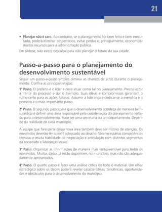 21


•	 Planejar não é caro. Ao contrário, se o planejamento for bem feito e bem execu-
   tado, poderá eliminar desperdícios, evitar perdas e, principalmente, economizar
   muitos recursos para a administração pública.
Em síntese, não existe desculpa para não planejar o futuro da sua cidade.



Passo-a-passo para o planejamento do
desenvolvimento sustentável
Seguir um passo-a-passo simples diminui as chances de erros durante o planeja-
mento. Confira as principais etapas:
1º Passo. O prefeito é o líder e deve atuar como tal no planejamento. Precisa estar
à frente do processo e dar o exemplo. Suas idéias e compromissos garantem o
rumo certo para as ações futuras. Assumir a liderança e dedicar-se a exercê-la é o
primeiro e o mais importante passo.

2º Passo. O segundo passo para que o desenvolvimento aconteça de maneira bem-
sucedida é definir uma área responsável pela coordenação do planejamento volta-
do para o desenvolvimento. Pode ser uma secretaria ou um departamento. Depen-
de da realidade de cada município.

A equipe que fará parte dessa nova área também deve ser motivo de atenção. Os
envolvidos deverão ter o perfil adequado ao desafio. São necessárias competências
técnicas e muita habilidade de negociação e articulação com distintos segmentos
da sociedade e lideranças locais.

3º Passo. Organizar as informações de maneira mais compreensível para todos os
envolvidos. Muitos dados já estão disponíveis no município, mas não são adequa-
damente aproveitados.

4º Passo. O quarto passo é fazer uma análise crítica de todo o material. Um olhar
estratégico sobre os dados poderá revelar características, tendências, oportunida-
des e obstáculos para o desenvolvimento do município.
 