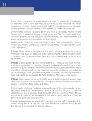 22


     É necessário considerar a vocação e a realidade local. Por essa razão, é fundamen-
     tal a reflexão sobre o perfil dos negócios existentes, as oportunidades para novos
     negócios, as condições logísticas da região, as fontes de investimento, os empreen-
     dimentos viáveis, os níveis de educação e o poder de compra do município.
     Outra questão essencial é avaliar a governança local, a capacidade de criar acordos
     estáveis, a capacidade real dos parceiros de apoiar as ações. Em resumo, analisar as
     condições presentes de olho no futuro. Essa foi a diferença para algumas cidades que
     souberam aproveitar oportunidades e vocações locais.
     Anchieta (ES), Central do Maranhão (MA), Florânia (RN), Itabaiana (SE), Quixera-
     mobim (CE), Rio dos Cedros (SC), Salgueiro (PE), Santana (AP) e Sorriso (MT) fazem
     parte desse grupo. 		

     5º Passo. Obter recursos para planejar é o quinto passo. A escassez de recursos
     financeiros não deve ser obstáculo para o planejamento. É possível fazer planos
     compatíveis com os recursos disponíveis, adequar cronogramas e captar recursos
     de parceiros.

     6º Passo. O sexto passo é pensar no que precisa ser feito para assegurar o desen-
     volvimento sustentável do município. O que é fundamental para alcançar o futuro
     desejado? Alguns exemplos: modernização administrativa, estabelecimento de um
     pacto local pelo desenvolvimento, plano tecnicamente consistente com indicado-
     res para avaliação, produção ou atualização de um sistema de informações geográ-
     ficas, elaboração ou atualização do Plano Diretor do Município, entre outros.

     7º Passo. Criar espaços para a participação social é o sétimo passo. É inviável ouvir
     cada cidadão, mas é possível garantir a participação e o envolvimento das lideran-
     ças que representam toda a sociedade local.

     A participação efetiva de muitas pessoas no planejamento exige a adoção de me-
     todologias adequadas a esse objetivo. Técnicas de trabalho em grupo podem ser
     utilizadas para que o resultado final realmente reflita os anseios de todos. Muitas
     instituições e organizações da sociedade civil aplicam essas técnicas e podem ser
     parceiras da prefeitura nesse processo.
     Quanto mais participativo e qualificado for o planejamento, melhor deverá ser o re-
     sultado. Não partidarizar a escolha dos atores envolvidos no debate é uma decisão
     que garante a continuidade do plano no futuro.
 