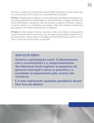 23
Estimular a criação do Conselho Municipal de Meio Ambiente é uma das ações que
vai contribuir para a formulação de um planejamento sustentável.
8º Passo. O oitavo passo é adequar o marco regulatório da cidade ao planejamento.
Essa etapa dependerá da necessidade ou não de reformar os códigos tributário, de
obras e edificações e de postura, além de atualizar o cadastro imobiliário, elaborar
os planos setoriais e o orçamento participativo. Todas são medidas fundamentais
para garantir um melhor ambiente para os negócios.

9º Passo. O último passo é decisivo: executar. Colocar em prática o planejamento
requer acompanhamento constante. Sair do papel significa ganhar dinamismo e,
por esse motivo, adotar metas e indicadores de desempenho que avaliem sua efi-
cácia. O que não funciona deve ser ajustado.




    SIGA ESTA IDÉIA!
    Garanta a participação social. O planejamento
    com o envolvimento e o comprometimento
    das lideranças locais legitima as propostas do
    governo municipal e torna os parceiros e a
    sociedade co-responsáveis pelo sucesso das
    iniciativas.
    E o mais importante: questões partidárias devem
    ficar fora do debate!
 