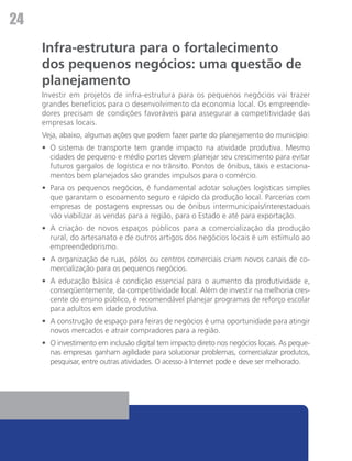 24
     Infra-estrutura para o fortalecimento
     dos pequenos negócios: uma questão de
     planejamento
     Investir em projetos de infra-estrutura para os pequenos negócios vai trazer
     grandes benefícios para o desenvolvimento da economia local. Os empreende-
     dores precisam de condições favoráveis para assegurar a competitividade das
     empresas locais.
     Veja, abaixo, algumas ações que podem fazer parte do planejamento do município:
     •	 O sistema de transporte tem grande impacto na atividade produtiva. Mesmo
        cidades de pequeno e médio portes devem planejar seu crescimento para evitar
        futuros gargalos de logística e no trânsito. Pontos de ônibus, táxis e estaciona-
        mentos bem planejados são grandes impulsos para o comércio.
     •	 Para os pequenos negócios, é fundamental adotar soluções logísticas simples
        que garantam o escoamento seguro e rápido da produção local. Parcerias com
        empresas de postagens expressas ou de ônibus intermunicipais/interestaduais
        vão viabilizar as vendas para a região, para o Estado e até para exportação.
     •	 A criação de novos espaços públicos para a comercialização da produção
        rural, do artesanato e de outros artigos dos negócios locais é um estímulo ao
        empreendedorismo.
     •	 A organização de ruas, pólos ou centros comerciais criam novos canais de co-
        mercialização para os pequenos negócios.
     •	 A educação básica é condição essencial para o aumento da produtividade e,
        conseqüentemente, da competitividade local. Além de investir na melhoria cres-
        cente do ensino público, é recomendável planejar programas de reforço escolar
        para adultos em idade produtiva.
     •	 A construção de espaço para feiras de negócios é uma oportunidade para atingir
        novos mercados e atrair compradores para a região.
     •	 O investimento em inclusão digital tem impacto direto nos negócios locais. As peque-
        nas empresas ganham agilidade para solucionar problemas, comercializar produtos,
        pesquisar, entre outras atividades. O acesso à Internet pode e deve ser melhorado.
 