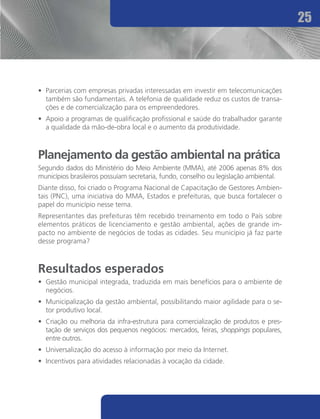 25




•	 Parcerias com empresas privadas interessadas em investir em telecomunicações
   também são fundamentais. A telefonia de qualidade reduz os custos de transa-
   ções e de comercialização para os empreendedores.
•	 Apoio a programas de qualificação profissional e saúde do trabalhador garante
   a qualidade da mão-de-obra local e o aumento da produtividade.



Planejamento da gestão ambiental na prática
Segundo dados do Ministério do Meio Ambiente (MMA), até 2006 apenas 8% dos
municípios brasileiros possuíam secretaria, fundo, conselho ou legislação ambiental.
Diante disso, foi criado o Programa Nacional de Capacitação de Gestores Ambien-
tais (PNC), uma iniciativa do MMA, Estados e prefeituras, que busca fortalecer o
papel do município nesse tema.
Representantes das prefeituras têm recebido treinamento em todo o País sobre
elementos práticos de licenciamento e gestão ambiental, ações de grande im-
pacto no ambiente de negócios de todas as cidades. Seu município já faz parte
desse programa?



Resultados esperados
•	 Gestão municipal integrada, traduzida em mais benefícios para o ambiente de
   negócios.
•	 Municipalização da gestão ambiental, possibilitando maior agilidade para o se-
   tor produtivo local.
•	 Criação ou melhoria da infra-estrutura para comercialização de produtos e pres-
   tação de serviços dos pequenos negócios: mercados, feiras, shoppings populares,
   entre outros.
•	 Universalização do acesso à informação por meio da Internet.
•	 Incentivos para atividades relacionadas à vocação da cidade.
 