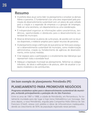 26
        Resumo
        •	 O prefeito deve atuar como líder no planejamento e envolver os demais
           líderes e parceiros. É fundamental criar uma área responsável pela pro-
           moção do desenvolvimento sustentável com um plano de ação voltado
           para a criação e a expansão de empresas e a geração de empregos.
           Pode ser uma secretaria, um departamento ou uma coordenação.
        •	 É indispensável organizar as informações sobre características, ten-
           dências, oportunidades e obstáculos para o desenvolvimento sus-
           tentável do município.
        •	 Deve-se dimensionar os planos de curto prazo, de acordo com os recur-
           sos disponíveis, e elaborar projetos para captar recursos de parceiros.
        •	 O planejamento exige a definição do que precisa ser feito para assegu-
           rar o desenvolvimento sustentável do município, como modernização
           administrativa, criação ou fortalecimento de agências de desenvolvi-
           mento, entre outras medidas.
        •	 Criar espaços para a participação e o envolvimento das lideranças que
           representam toda a sociedade local.
        •	 Adequar a legislação municipal ao planejamento. Reformar os códigos
           tributário, de obras e edificações e de postura, além de atualizar o ca-
           dastro imobiliário e de contribuintes.




     Um bom exemplo de planejamento: Petrolândia (PE)
     PLANEJAMENTO PARA PROMOVER NEGÓCIOS
     Programa estabelece ações para o desenvolvimento sustentável do municí-
     pio, evitando principalmente a poluição do rio São Francisco
     Entre os anos de 1987 e 1988, a cidade de Petrolândia, em Pernambuco, foi to-
     talmente inundada para dar lugar à hoje Usina Hidroelétrica Luiz Gonzaga. Dez
     anos depois, a nova Petrolândia, erguida pela Companhia Hidro Elétrica do São
     Francisco (Chesf), estava com prédios e obras de infra-estrutura inadequados,
     devido ao crescimento de 50% da população registrado nesse período.

                                                                                Continua...
 