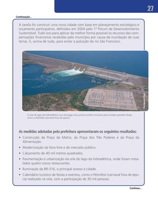 27
Continuação...


  A tarefa foi construir uma nova cidade com base em planejamento estratégico e
  orçamento participativo, definidos em 2004 pelo 1º Fórum de Desenvolvimento
  Sustentável. Tudo isso para aplicar da melhor forma possível os recursos das com-
  pensações financeiras recebidas pelo município por causa da inundação de suas
  terras. E, acima de tudo, para evitar a poluição do rio São Francisco.




                                                                                                                             Divulgação/Chesf
         A orla do lago da hidroelétrica Luiz Gonzaga virou ponto turístico inclusive para receber grandes festas,
         como o Petrofest (carnaval fora de época)




  As medidas adotadas pela prefeitura apresentaram os seguintes resultados:
  •	 Construção da Praça da Matriz, da Praça dos Três Poderes e da Praça da
     Alimentação.
  •	 Modernização da feira livre e do mercado público.
  •	 Calçamento de 40 mil metros quadrados.
  •	 Pavimentação e urbanização da orla do lago da hidroelétrica, onde foram insta-
     lados quatro novos restaurantes.
  •	 Iluminação da BR-316, o principal acesso à cidade.
  •	 Calendário turístico de festas e eventos, como o Petrofest (carnaval fora de épo-
     ca) realizado na orla, com a participação de 30 mil pessoas.

                                                                                                               Continua...
 