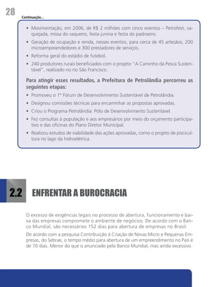 28   Continuação...


       •	 Movimentação, em 2006, de R$ 2 milhões com cinco eventos – Petrofest, va-
          quejada, missa do vaqueiro, festa junina e festa do padroeiro.
       •	 Geração de ocupação e renda, nesses eventos, para cerca de 45 artesãos, 200
          microempreendedores e 300 prestadores de serviços.
       •	 Reforma geral do estádio de futebol.
       •	 240 produtores rurais beneficiados com o projeto “A Caminho da Pesca Susten-
          tável”, realizado no rio São Francisco.

       Para atingir esses resultados, a Prefeitura de Petrolândia percorreu as
       seguintes etapas:
       •	 Promoveu o 1° Fórum de Desenvolvimento Sustentável de Petrolândia.
       •	 Designou comissões técnicas para encaminhar as propostas aprovadas.
       •	 Criou o Programa Petrolândia: Pólo de Desenvolvimento Sustentável.
       •	 Fez consultas à população e aos empresários por meio do orçamento participa-
          tivo e das oficinas do Plano Diretor Municipal.
       •	 Realizou estudos de viabilidade das ações aprovadas, como o projeto de piscicul-
          tura no lago da hidroelétrica.




2.2 ENFRENTAR A BUROCRACIA
       O excesso de exigências legais no processo de abertura, funcionamento e bai-
       xa das empresas compromete o ambiente de negócios. De acordo com o Ban-
       co Mundial, são necessários 152 dias para abertura de empresas no Brasil.
       De acordo com a pesquisa Contribuição à Criação de Novas Micro e Pequenas Em-
       presas, do Sebrae, o tempo médio para abertura de um empreendimento no País é
       de 70 dias. Menor do que o anunciado pelo Banco Mundial, mas ainda excessivo.
 