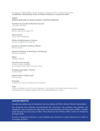 © Copyright 2008, SEBRAE, Serviço Brasileiro de Apoio às Micro e Pequenas Empresas
É PERMITIDA A REPRODUÇÃO TOTAL OU PARCIAL MEDIANTE A CITAÇÃO DA FONTE

SEBRAE
SERVIÇO BRASILEIRO DE APOIO ÀS MICRO E PEQUENAS EMPRESAS

Presidente do Conselho Deliberativo Nacional
ADELMIR SANTANA

Diretor-Presidente
PAULO TARCISO OKAMOTTO

Diretor Técnico
LUIZ CARLOS BARBOZA

Diretor de Administração e Finanças
CARLOS ALBERTO DOS SANTOS

Gerente da Unidade de Políticas Públicas
BRUNO QUICK

Gerente da Unidade de Marketing e Comunicação
MÁRCIO GODINHO

Edição
ABNOR GONDIM

Consultoria de Conteúdo
FLÁVIA GUERRA BARBIERI
ALESSANDRO VASCONCELOS MACHADO

Produção, Reportagem e Revisão
PLANO MÍDIA

Projeto Gráfico e Diagramação
RACIONALIZE

Realização
UNIDADE DE POLÍTICAS PÚBLICAS DO SEBRAE

Fotos
AGÊNCIA SEBRAE DE NOTÍCIAS NO PARANÁ, ASSESSORIAS DAS PREFEITURAS FINALISTAS E
VENCEDORAS DO PRÊMIO SEBRAE PREFEITO EMPREENDEDOR E CHESF




AGRADECIMENTOS
Aos gestores públicos que se inscreveram nas cinco edições do Prêmio Sebrae Prefeito Empreendedor.
Aos dirigentes das entidades representativas dos municípios, dos prefeitos, das prefeitas, dos
vereadores e das vereadoras de todo o País: Associação Brasileira dos Municípios (ABM), Confede-
ração Nacional dos Municípios (CNM), Frente Nacional dos Prefeitos (FNP) e União de Vereadores
do Brasil (UVB).
Às micro e pequenas empresas e suas entidades que promovem o desenvolvimento em todos os
municípios do Brasil.
 