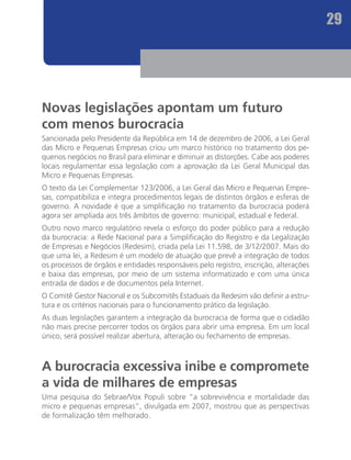 29




Novas legislações apontam um futuro
com menos burocracia
Sancionada pelo Presidente da República em 14 de dezembro de 2006, a Lei Geral
das Micro e Pequenas Empresas criou um marco histórico no tratamento dos pe-
quenos negócios no Brasil para eliminar e diminuir as distorções. Cabe aos poderes
locais regulamentar essa legislação com a aprovação da Lei Geral Municipal das
Micro e Pequenas Empresas.
O texto da Lei Complementar 123/2006, a Lei Geral das Micro e Pequenas Empre-
sas, compatibiliza e integra procedimentos legais de distintos órgãos e esferas de
governo. A novidade é que a simplificação no tratamento da burocracia poderá
agora ser ampliada aos três âmbitos de governo: municipal, estadual e federal.
Outro novo marco regulatório revela o esforço do poder público para a redução
da burocracia: a Rede Nacional para a Simplificação do Registro e da Legalização
de Empresas e Negócios (Redesim), criada pela Lei 11.598, de 3/12/2007. Mais do
que uma lei, a Redesim é um modelo de atuação que prevê a integração de todos
os processos de órgãos e entidades responsáveis pelo registro, inscrição, alterações
e baixa das empresas, por meio de um sistema informatizado e com uma única
entrada de dados e de documentos pela Internet.
O Comitê Gestor Nacional e os Subcomitês Estaduais da Redesim vão definir a estru-
tura e os critérios nacionais para o funcionamento prático da legislação.
As duas legislações garantem a integração da burocracia de forma que o cidadão
não mais precise percorrer todos os órgãos para abrir uma empresa. Em um local
único, será possível realizar abertura, alteração ou fechamento de empresas.



A burocracia excessiva inibe e compromete
a vida de milhares de empresas
Uma pesquisa do Sebrae/Vox Populi sobre “a sobrevivência e mortalidade das
micro e pequenas empresas”, divulgada em 2007, mostrou que as perspectivas
de formalização têm melhorado.
 
