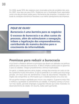 30
     Em 2004, quase 50% dos negócios eram encerrados antes de completar dois anos.
     Em 2007, essa taxa caiu para 22%. Problemas com a fiscalização foram apontados
     como uma das principais razões para o fechamento das empresas. A redução é atri-
     buída às condições econômicas favoráveis e ao melhor planejamento das empresas.




      FIQUE DE OLHO!
      Burocracia é uma barreira para os negócios
      O excesso de burocracia e os altos custos do
      processo, além de estimularem a sonegação,
      inibem a legalização dos empreendimentos,
      contribuindo de maneira decisiva para o
      crescimento da informalidade.




     Premissas para reduzir a burocracia
     A Lei Geral e a Redesim definem os princípios que devem ser adotados nas políticas
     públicas para a redução da burocracia. A idéia é simples e prática para os governos
     e para os cidadãos: integrar procedimentos e eliminar duplicidades.
     Em geral, o cidadão percorre vários órgãos, entrega documentos em cada um de-
     les e preenche muitos formulários. O que se pretende é um atalho para essa longa
     jornada. Um local único de atendimento e listas de documentos integradas. Os
     órgãos vão compartilhar as informações que o cidadão prestará uma única vez.
     Ele vai ganhar tempo e agilidade para iniciar o seu negócio. O governo reduz filas
     e melhora a qualidade no atendimento ao cidadão. A empresa começa a funcio-
     nar mais rápido, gerando empregos e pagando tributos que serão investidos no
     desenvolvimento da cidade. Em resumo, todos saem ganhando.
 