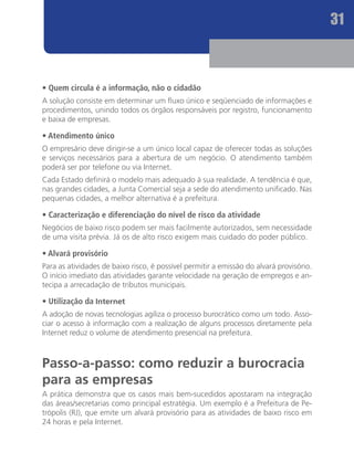 31



• Quem circula é a informação, não o cidadão
A solução consiste em determinar um fluxo único e seqüenciado de informações e
procedimentos, unindo todos os órgãos responsáveis por registro, funcionamento
e baixa de empresas.

• Atendimento único
O empresário deve dirigir-se a um único local capaz de oferecer todas as soluções
e serviços necessários para a abertura de um negócio. O atendimento também
poderá ser por telefone ou via Internet.
Cada Estado definirá o modelo mais adequado à sua realidade. A tendência é que,
nas grandes cidades, a Junta Comercial seja a sede do atendimento unificado. Nas
pequenas cidades, a melhor alternativa é a prefeitura.

• Caracterização e diferenciação do nível de risco da atividade
Negócios de baixo risco podem ser mais facilmente autorizados, sem necessidade
de uma visita prévia. Já os de alto risco exigem mais cuidado do poder público.

• Alvará provisório
Para as atividades de baixo risco, é possível permitir a emissão do alvará provisório.
O início imediato das atividades garante velocidade na geração de empregos e an-
tecipa a arrecadação de tributos municipais.

• Utilização da Internet
A adoção de novas tecnologias agiliza o processo burocrático como um todo. Asso-
ciar o acesso à informação com a realização de alguns processos diretamente pela
Internet reduz o volume de atendimento presencial na prefeitura.



Passo-a-passo: como reduzir a burocracia
para as empresas
A prática demonstra que os casos mais bem-sucedidos apostaram na integração
das áreas/secretarias como principal estratégia. Um exemplo é a Prefeitura de Pe-
trópolis (RJ), que emite um alvará provisório para as atividades de baixo risco em
24 horas e pela Internet.
 
