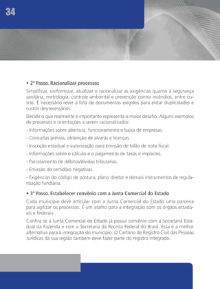 34




     • 2º Passo. Racionalizar processos
     Simplificar, uniformizar, atualizar e racionalizar as exigências quanto à segurança
     sanitária, metrologia, controle ambiental e prevenção contra incêndios, entre ou-
     tras. É necessário rever a lista de documentos exigidos para evitar duplicidades e
     custos desnecessários.
     Decidir o que realmente é importante representa o maior desafio. Alguns exemplos
     de processos e orientações a serem racionalizados:
     - Informações sobre abertura, funcionamento e baixa de empresas.
     - Consultas prévias, obtenção de alvarás e licenças.
     - Inscrição estadual e autorização para emissão de talão de nota fiscal.
     - Informações sobre o cálculo e o pagamento de taxas e impostos.
     - Parcelamento de débitos/dívidas tributárias.
     - Emissão de certidões negativas.
     - Exigências do código de postura, plano diretor e demais instrumentos de regula-
     rização fundiária.

     • 3º Passo. Estabelecer convênio com a Junta Comercial do Estado
     Cada município deve articular com a Junta Comercial do Estado uma parceria
     para agilizar os processos. É um atalho para a integração com os órgãos estadu-
     ais e federais.
     Confira se a Junta Comercial do Estado já possui convênio com a Secretaria Esta-
     dual da Fazenda e com a Secretaria da Receita Federal do Brasil. Essa é a melhor
     alternativa para a integração do município. O Cartório de Registro Civil das Pessoas
     Jurídicas da sua região também deve fazer parte do registro integrado.
 