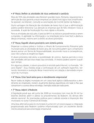 35
• 4º Passo. Definir as atividades de risco ambiental e sanitário
Mais de 70% das atividades não oferecem grandes riscos. Portanto, regulamentar a
definição de risco garante a essas empresas um alvará mais ágil e mais simplificado.
Se possível, via Internet. Consulte as orientações do Comitê Gestor da Redesim.
Outra vantagem da liberação das atividades de baixo risco é que a administração
pública poderá direcionar sua atenção às empresas que de fato oferecem riscos à
sociedade. A ação da fiscalização fica mais rápida e eficiente.
Para as atividades de risco alto, é preciso definir as rotinas e procedimentos a serem
cumpridos. A agilidade na informação e na orientação torna mais fácil a abertura
dessas empresas, mesmo sem o direito ao alvará provisório.

• 5º Passo. Expedir alvará provisório sem vistoria prévia
Dispensar a vistoria prévia e instituir o Alvará de Funcionamento Provisório pelo
município para as atividades de baixo grau de risco pressupõem que o empresário
deverá assinar um Termo de Responsabilidade, assumindo riscos e conseqüências,
caso não cumpra as exigências legais.
O alvará provisório não exclui a possibilidade de vistoria. Apenas permite o início
das atividades até que essa etapa seja concluída. A vistoria poderá ocorrer a qual-
quer tempo.
Em algumas cidades, o alvará provisório é emitido pela Internet, o chamado “Al-
vará Digital”. Essa medida exige a contratação de um software específico, tor-
nando necessária a avaliação desse investimento em relação à densidade empre-
sarial do município.

• 6º Passo. Criar local único para o atendimento empresarial
Reunir todos os órgãos municipais em um único local agiliza e desburocratiza o aten-
dimento ao empresário. Existem atualmente diversas experiências em todo o País que
comprovam o sucesso dessa estratégia. Exemplos estão por toda parte.

• 7º Passo. Aderir à Redesim
A legislação prevê que até junho de 2009 os municípios com mais de 20 mil ha-
bitantes deverão aderir e adotar os procedimentos da Redesim. Os demais têm
adesão opcional. As orientações práticas para a adesão estarão à disposição dos
municípios na Junta Comercial do Estado.
Uma boa alternativa para os municípios é juntar em um único espaço a integração
proporcionada pela Redesim (sistema informatizado) com um excelente atendi-
mento presencial para orientação empresarial.
 