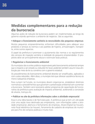 36




     Medidas complementares para a redução
     da burocracia
     Algumas ações de redução da burocracia podem ser implementadas ao longo do
     governo visando aprimorar o ambiente de negócios. São as seguintes:

     • Adequar o licenciamento sanitário às necessidades das pequenas empresas
     Muitos pequenos empreendimentos enfrentam dificuldades para adequar seus
     produtos e serviços às normas e aos padrões de higiene, armazenagem, transpor-
     te, entre outros aspectos.
     O papel da prefeitura é promover o ajustamento das normas e os regulamentos
     dos serviços de inspeção sanitária à realidade do pequeno empreendedor. O pro-
     pósito deve ser principalmente educar e estimular boas práticas.

     • Regularizar o licenciamento ambiental
     Os municípios são os entes públicos responsáveis pelo licenciamento ambiental sempre
     que o impacto a ser evitado ou reduzido for local, podendo também assumir essa atri-
     buição por meio de lei ou convênio com o governo estadual.
     Os procedimentos do licenciamento ambiental deverão ser simplificados, agilizados e
     com custos reduzidos. Além disso, o município terá que oferecer assistência técnica às
     micro e pequenas empresas.
     Para cumprir tal função, os municípios devem organizar-se, estabelecer diretrizes
     normativas e procedimentos que garantam a preservação ambiental sem aumentar
     a burocracia. Também será necessário adotar programas de capacitação de funcio-
     nários da prefeitura para avaliação de impacto ambiental, acelerando a concessão
     de alvarás, licenças etc.

     • Publicar no site da prefeitura informações sobre a atividade empresarial
     Essa é uma idéia barata e de fácil execução. A prefeitura que já tem um site pode
     criar uma seção nova destinada aos empresários, com informações sobre a ativi-
     dade empresarial, abertura e fechamento de empresas, Alvará Digital (se houver),
     nota fiscal eletrônica (se houver), ferramenta de cadastro de empresas do municí-
     pio para fins de compras públicas e muito mais.
 