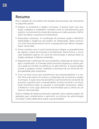38

     Resumo
     Para a adoção de uma política de redução da burocracia, são necessários
     os seguintes passos:
     •	 Integrar as secretarias e órgãos municipais. É preciso fazer uma ava-
        liação cuidadosa e estabelecer conexões entre os procedimentos para
        registro, funcionamento e baixa de empresas em cada secretaria. Definir
        quem vai liderar o processo é fundamental.
     •	 Racionalizar processos. A visualização do processo ajuda a identificar
        duplicidades e exigências que podem ser dispensadas. Basta construir
        um único fluxo do processo e reunir a equipe para que idéias e soluções
        sejam construídas.
     •	 Firmar convênio com a Junta Comercial para integrar os procedimentos
        de registro e baixa de empresas é fundamental. Dessa forma, o muni-
        cípio estabelece apenas um canal de comunicação e alcança todos os
        órgãos estaduais e federais envolvidos.
     •	 Regulamentar a definição de risco possibilita a obtenção de alvará mais
        ágil e simplificado. O chamado alvará provisório dispensa a vistoria pré-
        via e pode ser emitido na prefeitura ou pela Internet. A vistoria poderá
        ocorrer a qualquer tempo, mediante a assinatura de um termo de res-
        ponsabilidade pelo empresário.
     •	 Criar um local único para atendimento aos empreendedores é a me-
        lhor forma de colocar em prática a integração das secretarias e órgãos
        municipais. A ação conjunta possibilita o aprimoramento constante do
        processo e garante que o empreendedor se dirija somente a um local,
        onde encontrará todas as soluções e orientações necessárias. Aderir
        à Redesim é uma ação altamente recomendada para a oferta de um
        sistema informatizado.
     Outras medidas de desburocratização sugeridas neste capítulo podem ser
     adotadas para complementar e aprimorar os esforços da administração
     municipal. Cada cidade deve avaliar suas prioridades.
 