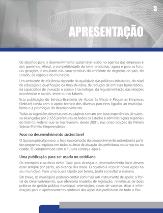 3


                                 apReSentaçãO

Os desafios para o desenvolvimento sustentável estão na agenda das empresas e
dos governos. Afinal, a competitividade do setor produtivo, agora e para as futu-
ras gerações, é resultado das características do ambiente de negócios do país, do
Estado, da região e do município.
Um ambiente de eficiência depende da qualidade das políticas tributárias, do nível
de educação e qualificação da mão-de-obra, da redução de entraves burocráticos,
da capacidade de inovação e acesso à tecnologia, da regulamentação das relações
econômicas e sociais, entre outros fatores.
Esta publicação do Serviço Brasileiro de Apoio às Micro e Pequenas Empresas
(Sebrae) conta com o apoio técnico dos diversos parceiros ligados ao municipa-
lismo e à promoção do desenvolvimento.
Todas as sugestões descritas nestas páginas tomam por base experiências de suces-
so alcançadas por 2.655 prefeituras de todos os Estados e administrações regionais
do Distrito Federal que se inscreveram, desde 2001, nas cinco edições do Prêmio
Sebrae Prefeito Empreendedor.

Foco no desenvolvimento sustentável
O Guia propõe algo novo: o foco na promoção do desenvolvimento sustentável a partir
dos pequenos negócios em todas as áreas de atuação das prefeituras no campo ou na
cidade. O compromisso com o futuro começa agora.

Uma publicação para ser usada no cotidiano
Os exemplos e as dicas deste Guia para alcançar o desenvolvimento local devem
estar sempre por perto, ao alcance das mãos. O objetivo é inspirar novas ações no
seu município. Para uma busca rápida por temas, basta consultar o sumário.
Em breve, os municípios poderão contar com mais um instrumento de apoio: o Por-
tal do Desenvolvimento, que oferecerá modelos de legislação, referências de boas
práticas de gestão pública municipal, orientações, casos de sucesso, dicas e infor-
mações para o aprimoramento contínuo das ações das prefeituras de todo o País.
 