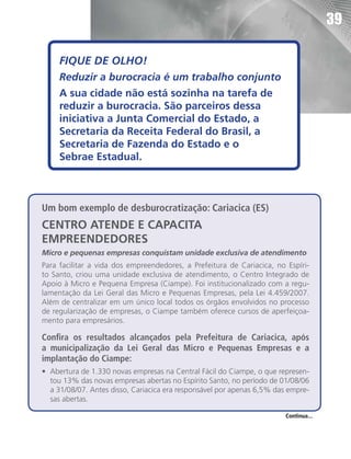 39

     FIQUE DE OLHO!
     Reduzir a burocracia é um trabalho conjunto
     A sua cidade não está sozinha na tarefa de
     reduzir a burocracia. São parceiros dessa
     iniciativa a Junta Comercial do Estado, a
     Secretaria da Receita Federal do Brasil, a
     Secretaria de Fazenda do Estado e o
     Sebrae Estadual.



Um bom exemplo de desburocratização: Cariacica (ES)
CENTRO ATENDE E CAPACITA
EMPREENDEDORES
Micro e pequenas empresas conquistam unidade exclusiva de atendimento
Para facilitar a vida dos empreendedores, a Prefeitura de Cariacica, no Espíri-
to Santo, criou uma unidade exclusiva de atendimento, o Centro Integrado de
Apoio à Micro e Pequena Empresa (Ciampe). Foi institucionalizado com a regu-
lamentação da Lei Geral das Micro e Pequenas Empresas, pela Lei 4.459/2007.
Além de centralizar em um único local todos os órgãos envolvidos no processo
de regularização de empresas, o Ciampe também oferece cursos de aperfeiçoa-
mento para empresários.

Confira os resultados alcançados pela Prefeitura de Cariacica, após
a municipalização da Lei Geral das Micro e Pequenas Empresas e a
implantação do Ciampe:
•	 Abertura de 1.330 novas empresas na Central Fácil do Ciampe, o que represen-
   tou 13% das novas empresas abertas no Espírito Santo, no período de 01/08/06
   a 31/08/07. Antes disso, Cariacica era responsável por apenas 6,5% das empre-
   sas abertas.

                                                                        Continua...
 