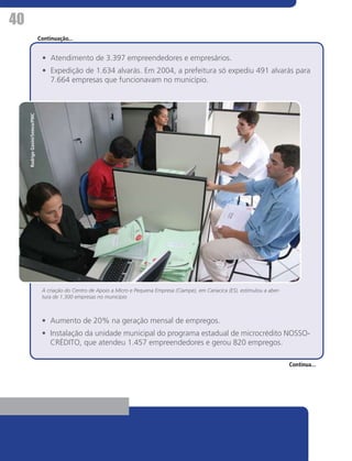 40
                                Continuação...


                                 •	 Atendimento de 3.397 empreendedores e empresários.
                                 •	 Expedição de 1.634 alvarás. Em 2004, a prefeitura só expediu 491 alvarás para
                                    7.664 empresas que funcionavam no município.
     Rodrigo Gavini/Semco/PMC




                                 A criação do Centro de Apoio a Micro e Pequena Empresa (Ciampe), em Cariacica (ES), estimulou a aber-
                                 tura de 1.300 empresas no município



                                 •	 Aumento de 20% na geração mensal de empregos.
                                 •	 Instalação da unidade municipal do programa estadual de microcrédito NOSSO-
                                    CRÉDITO, que atendeu 1.457 empreendedores e gerou 820 empregos.

                                                                                                                                         Continua...
 