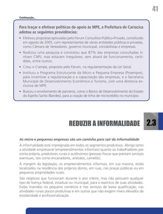 41
Continuação...


Para traçar e efetivar políticas de apoio às MPE, a Prefeitura de Cariacica
adotou as seguintes providências:
•	 Efetivou propostas aprovadas pelo Fórum Consultivo Público-Privado, constituído
   em agosto de 2005, com representantes de várias entidades públicas e privadas,
   como Câmara de Vereadores, governo municipal, contabilistas e empresas.
•	 Realizou uma pesquisa e constatou que 87% das empresas consultadas ti-
   nham CNPJ, mas estavam irregulares, sem alvará de funcionamento, certi-
   dões, entre outros.
•	 Criou o Ciampe, proposto pelo Fórum, na regulamentação da Lei Geral.
•	 Instituiu o Programa Estruturante da Micro e Pequena Empresa (Proempre),
   para incentivar a regularização e a capacitação das empresas, e a Secretaria
   Municipal de Desenvolvimento Econômico e Turismo, com uma diretoria ex-
   clusiva de MPE.
•	 Buscou o envolvimento de parceiros, como o Banco de Desenvolvimento do Estado
   do Espírito Santo (Bandes), para a criação de linha de microcrédito no município.




                                 REDUZIR A INFORMALIDADE 2.3

As micro e pequenas empresas são um caminho para sair da informalidade
A informalidade está impregnada em todos os segmentos produtivos. Abriga tanto
a atividade empresarial (empreendimentos informais) quanto os trabalhadores por
conta própria, produtores rurais e autônomos (pessoas físicas que prestam serviços
eventuais, tais como encanadores, artesãos, camelôs).
À margem da legislação, os empreendimentos informais, em sua maioria, estão
localizados na residência dos próprios donos, em ruas, nas praças públicas ou em
pequenas propriedades rurais.
São negócios que funcionam durante o ano inteiro, mas não possuem qualquer
tipo de licença federal, estadual ou municipal, para o exercício de suas atividades.
Estão inseridos no pequeno comércio e nos serviços de baixa qualificação, nas
atividades rurais pouco produtivas e em outras que não exigem níveis elevados de
escolaridade e profissionalização.
 