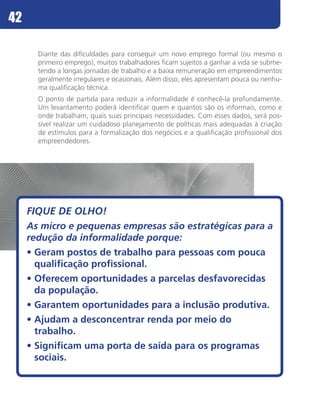 42

       Diante das dificuldades para conseguir um novo emprego formal (ou mesmo o
       primeiro emprego), muitos trabalhadores ficam sujeitos a ganhar a vida se subme-
       tendo a longas jornadas de trabalho e a baixa remuneração em empreendimentos
       geralmente irregulares e ocasionais. Além disso, eles apresentam pouca ou nenhu-
       ma qualificação técnica.
       O ponto de partida para reduzir a informalidade é conhecê-la profundamente.
       Um levantamento poderá identificar quem e quantos são os informais, como e
       onde trabalham, quais suas principais necessidades. Com esses dados, será pos-
       sível realizar um cuidadoso planejamento de políticas mais adequadas à criação
       de estímulos para a formalização dos negócios e a qualificação profissional dos
       empreendedores.




     FIQUE DE OLHO!
     As micro e pequenas empresas são estratégicas para a
     redução da informalidade porque:
     •	Geram postos de trabalho para pessoas com pouca
       qualificação profissional.
     •	Oferecem oportunidades a parcelas desfavorecidas
       da população.
     •	Garantem oportunidades para a inclusão produtiva.
     •	Ajudam a desconcentrar renda por meio do
       trabalho.
     •	Significam uma porta de saída para os programas
       sociais.
 