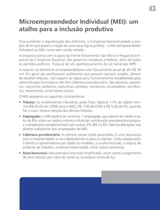 43
Microempreendedor Individual (MEI): um
atalho para a inclusão produtiva
Para aumentar a regularização dos informais, o Congresso Nacional propôs o pro-
jeto de lei que prevê a criação de uma nova figura jurídica – o Microempreendedor
Individual ou MEI, como vem sendo tratado.
A proposta conta com o apoio da Frente Parlamentar das Micro e Pequenas Em-
presas do Congresso Nacional, dos governos estaduais e federal, além de todos
os partidos políticos. Trata-se de um aperfeiçoamento da Lei Geral das MPE.
A nova lei vai beneficiar os empreendedores com faturamento anual de até R$ 36
mil. Em geral são profissionais autônomos que prestam serviços simples, deixam
de recolher tributos, não seguem as regras para funcionamento estabelecidas pela
administração municipal e não têm cobertura previdenciária. São doceiras, sapatei-
ros, manicures, barbeiros, costureiras, pintores, mecânicos, encanadores, serralhei-
ros, marceneiros, entre tantos outros.
O MEI apresenta as seguintes características:	
•	 Tributos: os recolhimentos tributários serão fixos. Apenas 11% do salário míni-
   mo (R$ 45,65 em 2008) para o INSS, R$ 1,00 de ICMS e R$ 5,00 de ISS, quando
   for o caso. Haverá isenção dos demais tributos.
•	 Empregados: o MEI poderá ter somente 1 empregado, que deverá ter retido o va-
   lor de 8% sobre um salário mínimo a título de contribuição previdenciária própria,
   e o empresário complementará com outros 3% (R$ 12,45). Não há alterações nos
   direitos trabalhistas dos empregados do MEI.
•	 Cobertura previdenciária: os direitos sociais estão garantidos. É uma segurança
   para o empreendedor e seus dependentes e para os clientes. Estão assegurados
   o direito à aposentadoria por idade ou invalidez, o auxílio-reclusão, o seguro de
   acidente de trabalho, a licença-maternidade, entre outros benefícios.
•	 Baixa burocracia: está prevista a inscrição simplificada, assim como o pagamento
   de seus tributos por meio de carnê ou na própria conta de luz.
 