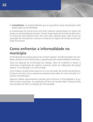 44



     •	 Contabilidade: os empreendedores que se enquadram nessa classificação estão
        dispensados de contabilidade.
     A comprovação da receita bruta será feita mediante apresentação do registro de
     vendas ou de prestação de serviços, ficando dispensados da emissão do documen-
     to fiscal para consumidores finais. Por outro lado, deverão exigir notas fiscais nas
     aquisições de mercadorias e serviços e anexá-las ao registro de vendas ou de pres-
     tação de serviços.



     Como enfrentar a informalidade no
     município
     A formalização da empresa precisa ser um bom negócio. A prefeitura deve criar con-
     dições atrativas e estimulantes para a regularização dos empreendedores informais.
     Tudo isso depende da combinação de medidas. Além de simplificar e reduzir o
     custo para a legalização do negócio, é preciso investir em adequação do espaço
     urbano, na fiscalização e na comunicação.
     Uma medida complementar oportuna é o uso do poder de compra da prefeitura.
     Comprar mais das micro e pequenas empresas locais abre um novo mercado e in-
     centiva a formalização.
     Algumas cidades desenvolveram soluções para enfrentar a informalidade e já co-
     lhem os bons resultados. As prefeituras de Feira de Santana (BA) e Manaus (AM)
     são exemplos de êxito na redução da informalidade.
 