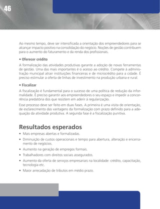 46




     Ao mesmo tempo, deve ser intensificada a orientação dos empreendedores para se
     alcançar impacto positivo na consolidação do negócio. Noções de gestão contribuem
     para o aumento do faturamento e da renda dos profissionais.

     • Oferecer crédito
     A formalização das atividades produtivas garante a adoção de novas ferramentas
     de gestão. Uma das mais importantes é o acesso ao crédito. Compete à adminis-
     tração municipal atrair instituições financeiras e de microcrédito para a cidade. É
     preciso estimular a oferta de linhas de investimento na produção urbana e rural.

     • Fiscalizar
     A fiscalização é fundamental para o sucesso de uma política de redução da infor-
     malidade. É preciso garantir aos empreendedores o seu espaço e impedir a concor-
     rência predatória dos que resistem em aderir à regularização.
     Esse processo deve ser feito em duas fases. A primeira é uma visita de orientação,
     de esclarecimento das vantagens da formalização com prazo definido para a ade-
     quação da atividade produtiva. A segunda fase é a fiscalização punitiva.



     Resultados esperados
     •	 Mais empresas abertas e formalizadas.
     •	 Diminuição de custos operacionais e tempo para abertura, alteração e encerra-
        mento de negócios.
     •	 Aumento na geração de empregos formais.
     •	 Trabalhadores com direitos sociais assegurados.
     •	 Aumento da oferta de serviços empresariais na localidade: crédito, capacitação,
        tecnologia etc.
     •	 Maior arrecadação de tributos em médio prazo.
 