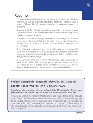 47

   Resumo
   •	 Conheça a informalidade no seu município: quantos são os trabalhadores
      informais, quais as principais atividades, locais de trabalho (ruas e
      praças públicas). São informações essenciais para o enfrentamento do
      problema.
   •	 A combate à informalidade depende de legislação que garanta a redu-
      ção da burocracia e dos custos tributários para incentivar a regulariza-
      ção dos pequenos negócios.
   •	 A ação da prefeitura é estratégica na abertura de espaços de comercia-
      lização de produtos e prestação de serviços, na criação de novos merca-
      dos por meio de compras públicas e na fiscalização das atividades não
      regularizadas.
   •	 A condição essencial para o sucesso de toda política é a comunicação
      clara com a sociedade local. Divulgar políticas, vantagens e benefícios
      aproxima os empreendedores da gestão municipal e estabelece uma
      relação de mútua confiança.
   •	 O programa completo para reduzir a informalidade pode ser resumido em
      medidas que incluem: facilidade para formalizar o negócio, menos tributos,
      organização do espaço público, acesso a crédito e capacitação, oportunida-
      de para vender à prefeitura e comunicação aos empreendedores.




Um bom exemplo de redução da informalidade: Osasco (SP)
MENOS IMPOSTOS, MAIS EMPRESAS
Prefeitura cria incentivos fiscais, reduz ISS de 81 categorias de serviços,
premia contribuintes em dia com tributos e desenvolve incubadoras
A cidade de Osasco, na região metropolitana de São Paulo, deixou para o passado
a classificação de cidade-dormitório e tornou-se um pólo atrativo para o surgimen-
to de novas empresas. Isso foi alcançado com a instituição por lei municipal do
novo Código Tributário Municipal, com a criação do programa de desburocratiza-
ção Osasco Legal e com a instalação de incubadoras de empresas e de empreendi-
mentos populares.

                                                                             Continua...
 