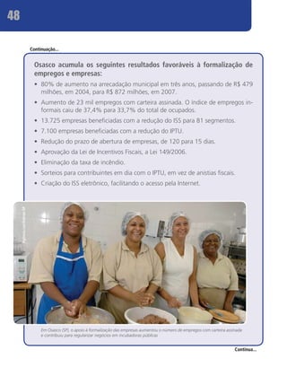 48

                             Continuação...


                               Osasco acumula os seguintes resultados favoráveis à formalização de
                               empregos e empresas:
                               •	 80% de aumento na arrecadação municipal em três anos, passando de R$ 479
                                  milhões, em 2004, para R$ 872 milhões, em 2007.
                               •	 Aumento de 23 mil empregos com carteira assinada. O índice de empregos in-
                                  formais caiu de 37,4% para 33,7% do total de ocupados.
                               •	 13.725 empresas beneficiadas com a redução do ISS para 81 segmentos.
                               •	 7.100 empresas beneficiadas com a redução do IPTU.
                               •	 Redução do prazo de abertura de empresas, de 120 para 15 dias.
                               •	 Aprovação da Lei de Incentivos Fiscais, a Lei 149/2006.
                               •	 Eliminação da taxa de incêndio.
                               •	 Sorteios para contribuintes em dia com o IPTU, em vez de anistias fiscais.
                               •	 Criação do ISS eletrônico, facilitando o acesso pela Internet.
     Agência Luz/Sebrae-SP




                                  Em Osasco (SP), o apoio à formalização das empresas aumentou o número de empregos com carteira assinada
                                  e contribuiu para regularizar negócios em incubadoras públicas


                                                                                                                                     Continua...
 