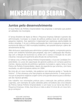 4

     MenSaGeM dO SebRae
    Juntos pelo desenvolvimento
    O Guia Prático do Prefeito Empreendedor traz propostas e exemplos que podem
    ser adotados nos municípios


    O Serviço Brasileiro de Apoio às Micro e Pequenas Empresas (Sebrae) é parceiro das
    administrações municipais na criação de políticas públicas locais de valorização dos
    pequenos negócios. Esse segmento é responsável por expressivas oportunidades de
    renda e emprego. E só com a efetiva participação das micro e pequenas empresas na
    economia de todos os 5.563 municípios brasileiros, será possível alcançar o pleno de-
    senvolvimento do País.
    Além de buscar capacitação para administrar o próprio negócio, o empresário precisa
    contar com ambiente favorável para progredir, seja com a adequação dos tributos,
    seja com a redução da burocracia ou ainda com o acesso à inovação da era pós-
    industrial, marcada principalmente pela difusão do conhecimento.
    O Sebrae criou o Prêmio Sebrae Prefeito Empreendedor, o Guia do Candidato Em-
    preendedor, os cursos de capacitação de gestores públicos em compras governa-
    mentais. Apoiou eventos de prefeitos e gestores municipais e, agora, lança o Guia
    Prático do Prefeito Empreendedor, depois da experiência que orientou, com bons
    resultados, os administradores eleitos em 2004.
    No início de um novo mandato, não podemos nem devemos perder o “bonde da
    história”. O País atravessa uma fase propícia ao desenvolvimento. É nesse panora-
    ma que os pequenos negócios surgem como uma grande alavanca para a distribui-
    ção das riquezas geradas.
    Este trabalho traz orientações práticas para a execução das políticas públicas
    sugeridas, com exemplos de ações adotadas pelos vencedores das cinco edições
    do Prêmio Sebrae Prefeito Empreendedor e com base na Lei Geral das Micro e
    Pequenas Empresas. Então, boa leitura e mãos à obra! O início de um novo tem-
    po já começou!



             ADELMIR SANTANA                            PAULO OKAMOTTO
          Presidente do Conselho                        Diretor-Presidente
           Deliberativo Nacional
 