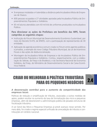 Continuação...
                                                                                        49
  •	 9 empresas instaladas e 4 atendidas a distância pela Incubadora Mista de Empre-
     sas de Osasco.
  •	 600 pessoas ocupadas e 27 atividades apoiadas pela Incubadora Pública de Em-
     preendimentos Populares e Solidários.
  •	 65 mil alunos atendidos com 43 mil kits de uniformes produzidos na Incubadora
     Pública.

  Para direcionar as ações da Prefeitura em benefício das MPE, foram
  cumpridas as seguintes etapas:
  •	 Instituição do Fórum Municipal de Desenvolvimento Econômico Sustentável, por
     meio do Decreto 9.470, de 9/9/05, com a participação de representantes de 30
     entidades.
  •	 Aplicação da agenda econômica comum criada no Fórum entre agentes públicos
     e privados, a exemplo do novo Código Tributário Municipal, da Lei de Incentivos
     Fiscais e das ações de desburocratização.
  •	 Montagem da Incubadora Mista de Empresas e da Incubadora Pública de Em-
     preendimentos Populares e Solidários. Contou, respectivamente, com a colabo-
     ração do Sebrae, da Fiesp e do Bradesco; e da Secretaria Nacional de Economia
     Solidária, da Finep, do Ministério de Desenvolvimento Social e da Caixa Econô-
     mica Federal.




    CRIAR OU MELHORAR A POLÍTICA TRIBUTÁRIA
                 PARA OS PEQUENOS NEGÓCIOS 2.4
  A desoneração contribui para o aumento da competitividade das
  empresas locais
  Políticas de redução e simplificação de tributos, associadas a outras medidas de
  apoio, podem resultar no aumento da taxa de formalização das micro e pequenas
  empresas, além de desonerarem a administração pública de pesadas estruturas de
  fiscalização tributária.
  A Lei Geral das Micro e Pequenas Empresas já prevê avanços nesse sentido. Por
  meio dela, foi criado o regime especial unificado de arrecadação de tributos e con-
  tribuições em âmbito nacional.
 