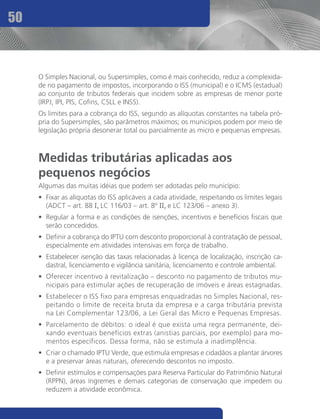 50



     O Simples Nacional, ou Supersimples, como é mais conhecido, reduz a complexida-
     de no pagamento de impostos, incorporando o ISS (municipal) e o ICMS (estadual)
     ao conjunto de tributos federais que incidem sobre as empresas de menor porte
     (IRPJ, IPI, PIS, Cofins, CSLL e INSS).
     Os limites para a cobrança do ISS, segundo as alíquotas constantes na tabela pró-
     pria do Supersimples, são parâmetros máximos; os municípios podem por meio de
     legislação própria desonerar total ou parcialmente as micro e pequenas empresas.



     Medidas tributárias aplicadas aos
     pequenos negócios
     Algumas das muitas idéias que podem ser adotadas pelo município:
     •	 Fixar as alíquotas do ISS aplicáveis a cada atividade, respeitando os limites legais
        (ADCT – art. 88 I, LC 116/03 – art. 8º II, e LC 123/06 – anexo 3).
     •	 Regular a forma e as condições de isenções, incentivos e benefícios fiscais que
        serão concedidos.
     •	 Definir a cobrança do IPTU com desconto proporcional à contratação de pessoal,
        especialmente em atividades intensivas em força de trabalho.
     •	 Estabelecer isenção das taxas relacionadas à licença de localização, inscrição ca-
        dastral, licenciamento e vigilância sanitária, licenciamento e controle ambiental.
     •	 Oferecer incentivo à revitalização – desconto no pagamento de tributos mu-
        nicipais para estimular ações de recuperação de imóveis e áreas estagnadas.
     •	 Estabelecer o ISS fixo para empresas enquadradas no Simples Nacional, res-
        peitando o limite de receita bruta da empresa e a carga tributária prevista
        na Lei Complementar 123/06, a Lei Geral das Micro e Pequenas Empresas.
     •	 Parcelamento de débitos: o ideal é que exista uma regra permanente, dei-
        xando eventuais benefícios extras (anistias parciais, por exemplo) para mo-
        mentos específicos. Dessa forma, não se estimula a inadimplência.
     •	 Criar o chamado IPTU Verde, que estimula empresas e cidadãos a plantar árvores
        e a preservar áreas naturais, oferecendo descontos no imposto.
     •	 Definir estímulos e compensações para Reserva Particular do Patrimônio Natural
        (RPPN), áreas íngremes e demais categorias de conservação que impedem ou
        reduzem a atividade econômica.
 