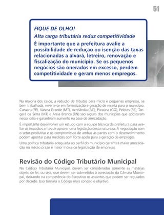 51

         FIQUE DE OLHO!
         Alta carga tributária reduz competitividade
         É importante que a prefeitura avalie a
         possibilidade de redução ou isenção das taxas
         relacionadas a alvará, letreiro, renovação e
         fiscalização do município. Se os pequenos
         negócios são onerados em excesso, perdem
         competitividade e geram menos empregos.




Na maioria dos casos, a redução de tributos para micro e pequenas empresas, se
bem trabalhada, reverte-se em formalização e geração de receita para o município.
Caruaru (PE), Várzea Grande (MT), Acrelândia (AC), Paraúna (GO), Pelotas (RS), Tan-
gará da Serra (MT) e Areia Branca (RN) são alguns dos municípios que apostaram
nessa idéia e garantiram aumento na base de arrecadação.
É importante desenvolver um estudo com a equipe técnica da prefeitura para ava-
liar os impactos antes de aprovar uma legislação dessa natureza. A negociação com
o setor produtivo e os compromissos de ambas as partes com o desenvolvimento
podem apontar para medidas com forte apelo para a geração de empregos.
Uma política tributária adequada ao perfil do município garantirá maior arrecada-
ção no médio prazo e maior índice de legalização de empresas.



Revisão do Código Tributário Municipal
No Código Tributário Municipal, devem ser consideradas somente as matérias
objeto de lei, ou seja, que devem ser submetidas à apreciação da Câmara Munici-
pal, deixando na competência do Executivo os assuntos que podem ser regulados
por decreto. Isso tornará o Código mais conciso e objetivo.
 
