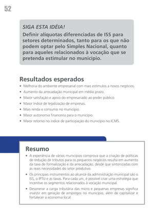 52

      SIGA ESTA IDÉIA!
      Definir alíquotas diferenciadas de ISS para
      setores determinados, tanto para os que não
      podem optar pelo Simples Nacional, quanto
      para aqueles relacionados à vocação que se
      pretenda estimular no município.



     Resultados esperados
     •	 Melhoria do ambiente empresarial com mais estímulos a novos negócios.
     •	 Aumento da arrecadação municipal em médio prazo.
     •	 Maior satisfação e apoio do empresariado ao poder público.
     •	 Maior índice de legalização de empresas.
     •	 Mais renda e consumo no município.
     •	 Maior autonomia financeira para o município.
     •	 Maior retorno no índice de participação do município no ICMS.




        Resumo
        •	 A experiência de vários municípios comprova que a criação de políticas
           de redução de tributos para os pequenos negócios resulta em aumento
           da taxa de formalização e da arrecadação, desde que sintonizadas com
           as reais necessidades do setor produtivo.
        •	 Os principais instrumentos ao alcance da administração municipal são o
           ISS, o IPTU e as taxas. Para cada um, é possível criar uma estratégia que
           incentive os segmentos relacionados à vocação municipal.
        •	 Desonerar a carga tributária das micro e pequenas empresas significa
           investir em geração de empregos no município, além de capitalizar e
           fortalecer a economia local.
 