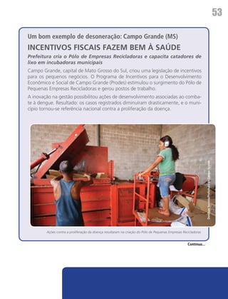 53

Um bom exemplo de desoneração: Campo Grande (MS)
INCENTIVOS FISCAIS FAZEM BEM À SAÚDE
Prefeitura cria o Pólo de Empresas Recicladoras e capacita catadores de
lixo em incubadoras municipais
Campo Grande, capital de Mato Grosso do Sul, criou uma legislação de incentivos
para os pequenos negócios. O Programa de Incentivos para o Desenvolvimento
Econômico e Social de Campo Grande (Prodes) estimulou o surgimento do Pólo de
Pequenas Empresas Recicladoras e gerou postos de trabalho.
A inovação na gestão possibilitou ações de desenvolvimento associadas ao comba-
te à dengue. Resultado: os casos registrados diminuíram drasticamente, e o muni-
cípio tornou-se referência nacional contra a proliferação da doença.




                                                                                                                  Denilson Secreta/Prefeitura de Campo Grande




        Ações contra a proliferação da doença resultaram na criação do Pólo de Pequenas Empresas Recicladoras


                                                                                                    Continua...
 