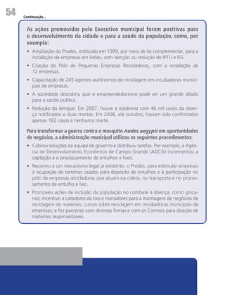 54   Continuação...


       As ações promovidas pelo Executivo municipal foram positivas para
       o desenvolvimento da cidade e para a saúde da população, como, por
       exemplo:
       •	 Ampliação do Prodes, instituído em 1999, por meio de lei complementar, para a
          instalação de empresas em lixões, com isenção ou redução de IPTU e ISS.
       •	 Criação do Pólo de Pequenas Empresas Recicladoras, com a instalação de
          12 empresas.
       •	 Capacitação de 245 agentes autônomos de reciclagem em incubadoras munici-
          pais de empresas.
       •	 A sociedade descobriu que o empreendedorismo pode ser um grande aliado
          para a saúde pública.
       •	 Redução da dengue. Em 2007, houve a epidemia com 46 mil casos da doen-
          ça notificados e duas mortes. Em 2008, até outubro, haviam sido confirmados
          apenas 182 casos e nenhuma morte.

       Para transformar a guerra contra o mosquito Aedes aegypti em oportunidades
       de negócios, a administração municipal utilizou os seguintes procedimentos:
       •	 Cobrou soluções da equipe de governo e distribuiu tarefas. Por exemplo, a Agên-
          cia de Desenvolvimento Econômico de Campo Grande (ADCG) incrementou a
          captação e o processamento de entulhos e lixos.
       •	 Recorreu a um mecanismo legal já existente, o Prodes, para estimular empresas
          à ocupação de terrenos usados para depósito de entulhos e à participação no
          pólo de empresas recicladoras que atuam na coleta, no transporte e no proces-
          samento de entulho e lixo.
       •	 Promoveu ações de inclusão da população no combate à doença, como ginca-
          nas; incentivo a catadores de lixo e moradores para a montagem de negócios de
          reciclagem de materiais; cursos sobre reciclagem em incubadoras municipais de
          empresas; e fez parcerias com diversas firmas e com os Correios para doação de
          materiais reaproveitáveis.
 