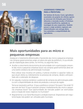 56
                                                                                         Assentados fornecem
                                                                                         para a prefeitura
                                                                                         Em Santana do Acaraú, Ceará, agricultores
                                                                                         assentados em projetos de reforma agrária
                                                                                         já venceram três licitações para fornecer
                                                                                         alimentos à merenda escolar. A Prefeitura
                                                                                         conseguiu beneficiá-los, ajudando na
Divulgação/Prefeitura de Santana do Acaraú




                                                                                         montagem de uma cooperativa. Também
                                                                                         passou a exigir produtos regionais sem
                                                                                         industrialização com entrega diária.
                                                                                         Isso aumentou a competitividade dos
                                                                                         agricultores.




                                             Mais oportunidades para as micro e
                                             pequenas empresas
                                             Assegurar o tratamento diferenciado e favorecido das micro e pequenas empresas
                                             nas compras governamentais exige um plano de ação da prefeitura. A sua estraté-
                                             gia de implantação deve conter, no mínimo, os seguintes itens:
                                             •	 Auxiliar o crescimento da economia da comunidade com a participação crescen-
                                                te das micro e pequenas empresas locais nas compras governamentais deve ser
                                                uma tarefa cotidiana da administração municipal.
                                             	 Para colocar essa iniciativa em prática, é preciso envolver e capacitar todos os
                                               que atuam direta ou indiretamente no processo de compras, desde o almoxari-
                                               fado até o ordenador de despesas.
                                             •	 Em seguida, é preciso combinar o potencial de compras da administração públi-
                                                ca com a disponibilidade de oferta de produtos e serviços da região.
                                             	 Torna-se necessário verificar: O que a prefeitura compra? De quem? De onde? O
                                               que vem de fora? O que é possível comprar imediatamente das micro e peque-
                                               nas empresas locais? Que oportunidades de mercado podem ser estimuladas
                                               para a criação de novos negócios no município?
                                             •	 Regulamentar a Lei Geral Municipal é condição essencial. Dispositivos sem regu-
                                                lamentação não podem ser utilizados pelo município.
 