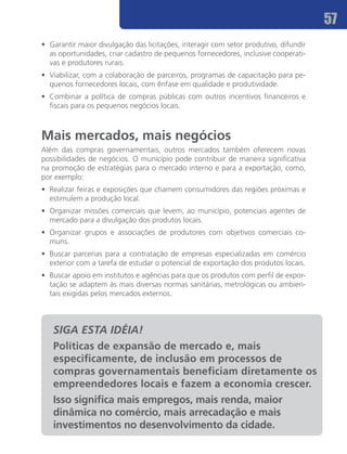 57
•	 Garantir maior divulgação das licitações, interagir com setor produtivo, difundir
   as oportunidades, criar cadastro de pequenos fornecedores, inclusive cooperati-
   vas e produtores rurais.
•	 Viabilizar, com a colaboração de parceiros, programas de capacitação para pe-
   quenos fornecedores locais, com ênfase em qualidade e produtividade.
•	 Combinar a política de compras públicas com outros incentivos financeiros e
   fiscais para os pequenos negócios locais.



Mais mercados, mais negócios
Além das compras governamentais, outros mercados também oferecem novas
possibilidades de negócios. O município pode contribuir de maneira significativa
na promoção de estratégias para o mercado interno e para a exportação, como,
por exemplo:
•	 Realizar feiras e exposições que chamem consumidores das regiões próximas e
   estimulem a produção local.
•	 Organizar missões comerciais que levem, ao município, potenciais agentes de
   mercado para a divulgação dos produtos locais.
•	 Organizar grupos e associações de produtores com objetivos comerciais co-
   muns.
•	 Buscar parcerias para a contratação de empresas especializadas em comércio
   exterior com a tarefa de estudar o potencial de exportação dos produtos locais.
•	 Buscar apoio em institutos e agências para que os produtos com perfil de expor-
   tação se adaptem às mais diversas normas sanitárias, metrológicas ou ambien-
   tais exigidas pelos mercados externos.



   SIGA ESTA IDÉIA!
   Políticas de expansão de mercado e, mais
   especificamente, de inclusão em processos de
   compras governamentais beneficiam diretamente os
   empreendedores locais e fazem a economia crescer.
   Isso significa mais empregos, mais renda, maior
   dinâmica no comércio, mais arrecadação e mais
   investimentos no desenvolvimento da cidade.
 