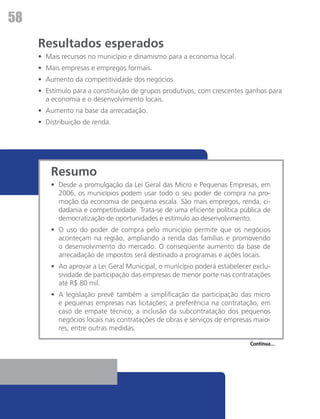 58
     Resultados esperados
     •	 Mais recursos no município e dinamismo para a economia local.
     •	 Mais empresas e empregos formais.
     •	 Aumento da competitividade dos negócios.
     •	 Estímulo para a constituição de grupos produtivos, com crescentes ganhos para
        a economia e o desenvolvimento locais.
     •	 Aumento na base da arrecadação.
     •	 Distribuição de renda.




         Resumo
         •	 Desde a promulgação da Lei Geral das Micro e Pequenas Empresas, em
            2006, os municípios podem usar todo o seu poder de compra na pro-
            moção da economia de pequena escala. São mais empregos, renda, ci-
            dadania e competitividade. Trata-se de uma eficiente política pública de
            democratização de oportunidades e estímulo ao desenvolvimento.
         •	 O uso do poder de compra pelo município permite que os negócios
            aconteçam na região, ampliando a renda das famílias e promovendo
            o desenvolvimento do mercado. O conseqüente aumento da base de
            arrecadação de impostos será destinado a programas e ações locais.
         •	 Ao aprovar a Lei Geral Municipal, o município poderá estabelecer exclu-
            sividade de participação das empresas de menor porte nas contratações
            até R$ 80 mil.
         •	 A legislação prevê também a simplificação da participação das micro
            e pequenas empresas nas licitações; a preferência na contratação, em
            caso de empate técnico; a inclusão da subcontratação dos pequenos
            negócios locais nas contratações de obras e serviços de empresas maio-
            res, entre outras medidas.

                                                                             Continua...
 