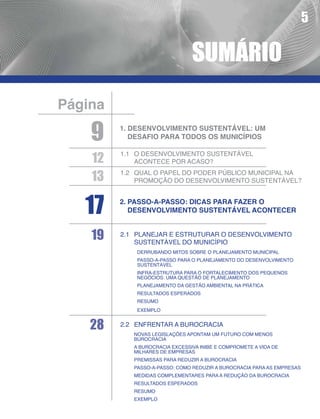 5

                                SUMÁRIO
Página

    9    1. Desenvolvimento sustentável: um
            desafio para todos os municípios


    12
         1.1	 O desenvolvimento sustentável
              acontece por acaso?

    13   1.2	Qual o papel do poder público municipal na
             promoção do desenvolvimento sustentável?



   17    2.	Passo-a-passo: dicas para fazer o
            desenvolvimento sustentável acontecer


    19   2.1	Planejar e estruturar o desenvolvimento
             sustentável do município
          	   Derrubando mitos sobre o planejamento municipal
          	Passo-a-passo para o planejamento do desenvolvimento
            sustentável
          	Infra-estrutura para o fortalecimento dos pequenos
            negócios: uma questão de planejamento
          	Planejamento da gestão ambiental na prática
          	Resultados esperados
          	Resumo
          	Exemplo


    28   2.2	Enfrentar a burocracia
         	   Novas legislações apontam um futuro com menos
              burocracia
         	A burocracia excessiva inibe e compromete a vida de
           milhares de empresas
         	Premissas para reduzir a burocracia
         	Passo-a-passo: como reduzir a burocracia para AS empresas
         	Medidas complementares para a redução da burocracia
         	Resultados esperados
         	Resumo
         	Exemplo
 