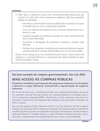 59
Continuação...

     •	 Além disso, a prefeitura pode criar instrumentos alternativos para dar
        impulso em favor dos micro e pequenos negócios. Algumas sugestões
        podem ser adotadas:
           -	 Identificar o potencial de compras públicas do município e as opor-
              tunidades para as micro e pequenas empresas.
           -	 Criar um cadastro de empresas locais, inclusive cooperativas e pro-
              dutores rurais.
           -	 Capacitar equipes da prefeitura quanto aos novos procedimentos
              da Lei Geral Municipal.
           -	 Aumentar a divulgação de processos licitatórios, inclusive pela
              Internet.
           -	 Fortalecer as vocações e tradições locais dando preferência à aquisi-
              ção de produtos e serviços identificados com a cultura da região.
     Dessa forma, assegura-se, aos empreendimentos locais, maior volume de
     negócios e, conseqüentemente, a ampliação das oportunidades de gera-
     ção de emprego e renda.




Um bom exemplo de compras governamentais: São Luís (MA)
MAIS ACESSO ÀS COMPRAS PÚBLICAS
Prefeitura simplificou participação das pequenas empresas nas licitações
e diminuiu a carga tributária, estimulando a regularização de negócios
informais
Em menos de dois anos, a Prefeitura de São Luís, capital do Maranhão, tornou-se
um exemplo nacional de boas práticas em compras públicas contratadas junto a
micro e pequenas empresas (MPE). Atualmente, é nesse segmento que está con-
centrada a maioria dos participantes das licitações para aquisições municipais de
bens e serviços.
Isso ocorreu porque o Poder Executivo local foi um dos primeiros do País a regula-
mentar a Lei Geral das Micro e Pequenas Empresas. Foi assim que adotou medidas de
simplificação dos processos de aquisições municipais e de abertura, funcionamento e
baixa de empresas. E também reduziu a carga tributária incidente sobre elas. Assim,
estimulou a regularização de empreendedores que viviam na informalidade.

                                                                                Continua...
 