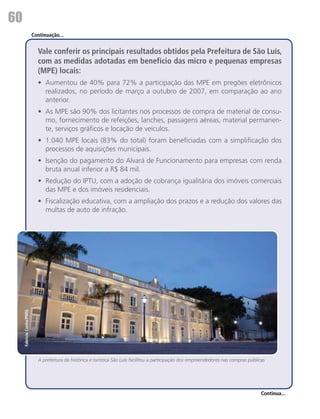 60
                           Continuação...


                             Vale conferir os principais resultados obtidos pela Prefeitura de São Luís,
                             com as medidas adotadas em benefício das micro e pequenas empresas
                             (MPE) locais:
                             •	 Aumentou de 40% para 72% a participação das MPE em pregões eletrônicos
                                realizados, no período de março a outubro de 2007, em comparação ao ano
                                anterior.
                             •	 As MPE são 90% dos licitantes nos processos de compra de material de consu-
                                mo, fornecimento de refeições, lanches, passagens aéreas, material permanen-
                                te, serviços gráficos e locação de veículos.
                             •	 1.040 MPE locais (83% do total) foram beneficiadas com a simplificação dos
                                processos de aquisições municipais.
                             •	 Isenção do pagamento do Alvará de Funcionamento para empresas com renda
                                bruta anual inferior a R$ 84 mil.
                             •	 Redução do IPTU, com a adoção de cobrança igualitária dos imóveis comerciais
                                das MPE e dos imóveis residenciais.
                             •	 Fiscalização educativa, com a ampliação dos prazos e a redução dos valores das
                                multas de auto de infração.
     Fabrício Cunha/PMSL




                             A prefeitura da histórica e turística São Luís facilitou a participação dos empreendedores nas compras públicas




                                                                                                                                          Continua...
 