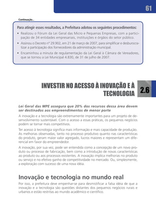 61
 Continuação...


Para atingir esses resultados, a Prefeitura adotou os seguintes procedimentos:
•	 Realizou o Fórum da Lei Geral das Micro e Pequenas Empresas, com a partici-
   pação de 34 entidades empresariais, instituições e órgãos do setor público.
•	 Assinou o Decreto n° 29.902, em 21 de março de 2007, para simplificar e desburocra-
   tizar a participação dos fornecedores da administração municipal.
•	 Encaminhou a minuta de regulamentação da Lei Geral à Câmara de Vereadores,
   que se tornou a Lei Municipal 4.830, de 31 de julho de 2007.




                  INVESTIR NO ACESSO À INOVAÇÃO E À
                                        TECNOLOGIA 2.6
 Lei Geral das MPE assegura que 20% dos recursos dessa área devem
 ser destinados aos empreendimentos de menor porte
 A inovação e a tecnologia são extremamente importantes para um projeto de de-
 senvolvimento sustentável. Com o acesso a essas práticas, os pequenos negócios
 podem se tornar mais competitivos.
 Ter acesso à tecnologia significa mais informação e mais capacidade de produção.
 As melhorias observadas, tanto no processo produtivo quanto nas características
 do produto, geram maior valor agregado, lucros maiores e representam um dife-
 rencial em favor do empreendedor.
 A inovação, por sua vez, pode ser entendida como a concepção de um novo pro-
 duto ou processo de fabricação, bem como a introdução de novas características
 ao produto ou aos processos existentes. A inovação implica melhorias no produto
 ou serviço e no efetivo ganho de competitividade no mercado. Ou, simplesmente,
 a exploração com sucesso de uma nova idéia.



 Inovação e tecnologia no mundo real
 Por isso, a prefeitura deve empenhar-se para desmistificar a falsa idéia de que a
 inovação e a tecnologia são questões distantes dos pequenos negócios rurais e
 urbanos e estão restritas ao mundo acadêmico e científico.
 