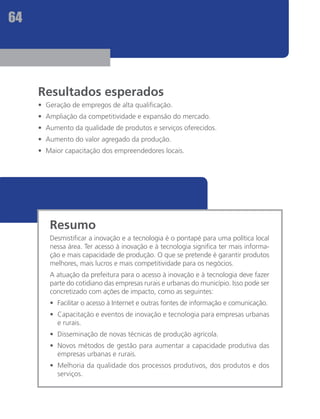 64




     Resultados esperados
     •	 Geração de empregos de alta qualificação.
     •	 Ampliação da competitividade e expansão do mercado.
     •	 Aumento da qualidade de produtos e serviços oferecidos.
     •	 Aumento do valor agregado da produção.
     •	 Maior capacitação dos empreendedores locais.




        Resumo
        Desmistificar a inovação e a tecnologia é o pontapé para uma política local
        nessa área. Ter acesso à inovação e à tecnologia significa ter mais informa-
        ção e mais capacidade de produção. O que se pretende é garantir produtos
        melhores, mais lucros e mais competitividade para os negócios.
        A atuação da prefeitura para o acesso à inovação e à tecnologia deve fazer
        parte do cotidiano das empresas rurais e urbanas do município. Isso pode ser
        concretizado com ações de impacto, como as seguintes:
        •	 Facilitar o acesso à Internet e outras fontes de informação e comunicação.
        •	 Capacitação e eventos de inovação e tecnologia para empresas urbanas
           e rurais.
        •	 Disseminação de novas técnicas de produção agrícola.
        •	 Novos métodos de gestão para aumentar a capacidade produtiva das
           empresas urbanas e rurais.
        •	 Melhoria da qualidade dos processos produtivos, dos produtos e dos
           serviços.
 