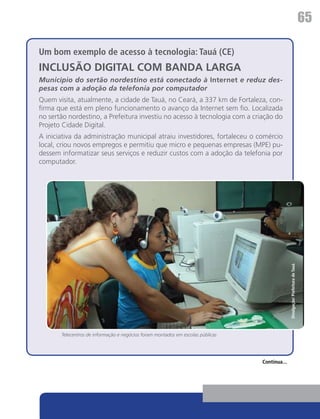 65

Um bom exemplo de acesso à tecnologia: Tauá (CE)
INCLUSÃO DIGITAL COM BANDA LARGA
Município do sertão nordestino está conectado à Internet e reduz des-
pesas com a adoção da telefonia por computador
Quem visita, atualmente, a cidade de Tauá, no Ceará, a 337 km de Fortaleza, con-
firma que está em pleno funcionamento o avanço da Internet sem fio. Localizada
no sertão nordestino, a Prefeitura investiu no acesso à tecnologia com a criação do
Projeto Cidade Digital.
A iniciativa da administração municipal atraiu investidores, fortaleceu o comércio
local, criou novos empregos e permitiu que micro e pequenas empresas (MPE) pu-
dessem informatizar seus serviços e reduzir custos com a adoção da telefonia por
computador.




                                                                                               Divulgação/ Prefeitura de Tauá




       Telecentros de informação e negócios foram montados em escolas públicas




                                                                                 Continua...
 