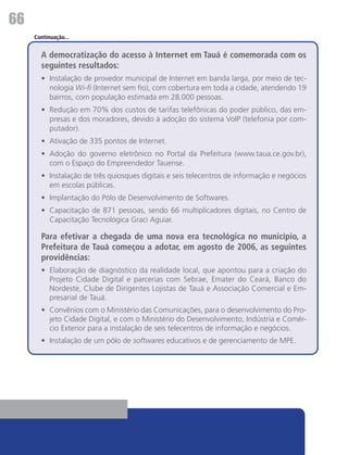 66
     Continuação...


       A democratização do acesso à Internet em Tauá é comemorada com os
       seguintes resultados:
       •	 Instalação de provedor municipal de Internet em banda larga, por meio de tec-
          nologia Wi-fi (Internet sem fio), com cobertura em toda a cidade, atendendo 19
          bairros, com população estimada em 28.000 pessoas.
       •	 Redução em 70% dos custos de tarifas telefônicas do poder público, das em-
          presas e dos moradores, devido à adoção do sistema VoIP (telefonia por com-
          putador).
       •	 Ativação de 335 pontos de Internet.
       •	 Adoção do governo eletrônico no Portal da Prefeitura (www.taua.ce.gov.br),
          com o Espaço do Empreendedor Tauense.
       •	 Instalação de três quiosques digitais e seis telecentros de informação e negócios
          em escolas públicas.
       •	 Implantação do Pólo de Desenvolvimento de Softwares.
       •	 Capacitação de 871 pessoas, sendo 66 multiplicadores digitais, no Centro de
          Capacitação Tecnológica Graci Aguiar.

       Para efetivar a chegada de uma nova era tecnológica no município, a
       Prefeitura de Tauá começou a adotar, em agosto de 2006, as seguintes
       providências:
       •	 Elaboração de diagnóstico da realidade local, que apontou para a criação do
          Projeto Cidade Digital e parcerias com Sebrae, Emater do Ceará, Banco do
          Nordeste, Clube de Dirigentes Lojistas de Tauá e Associação Comercial e Em-
          presarial de Tauá.
       •	 Convênios com o Ministério das Comunicações, para o desenvolvimento do Pro-
          jeto Cidade Digital, e com o Ministério do Desenvolvimento, Indústria e Comér-
          cio Exterior para a instalação de seis telecentros de informação e negócios.
       •	 Instalação de um pólo de softwares educativos e de gerenciamento de MPE.
 