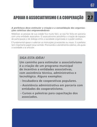 67


  APOIAR O ASSOCIATIVISMO E A COOPERAÇÃO                                                2.7
A prefeitura deve estimular a criação e a consolidação das organiza-
ções coletivas dos empreendedores
Mobilizar as pessoas de sua cidade fica muito fácil, se isso for feito em parceria
com uma entidade associativa. O associativismo possibilita a criação de espaços
de participação e de diálogo entre a sociedade organizada e o poder público.
É fundamental apoiar e valorizar as instituições já existentes ou novas. E o prefeito
tem importante papel nesse sentido. Priorizando o atendimento coletivo, ele ajuda
a sociedade a se articular.



         SIGA ESTA IDÉIA!
         Um caminho para estimular o associativismo
         é a criação de um programa municipal
         de incentivo a entidades associativas,
         com assistência técnica, administrativa e
         tecnológica. Alguns exemplos:
          - Incubadora de cooperativas populares.
          - Assistência administrativa em parceria com
           entidades do cooperativismo.
          - Cursos e palestras para capacitação dos
           associados.
 