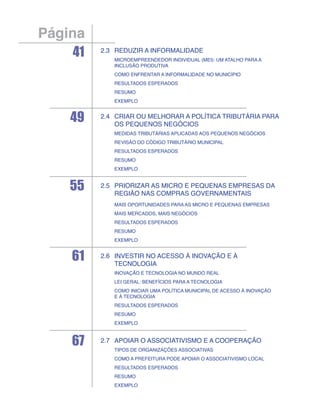 Página
    41   2.3	Reduzir a informalidade
         	Microempreendedor individual (MEI): um atalho para a
           inclusão produtiva
         	Como enfrentar a informalidade no município
         	Resultados esperados
         	Resumo
         	Exemplo


    49   2.4	Criar ou melhorar a política tributária para
             os pequenos negócios
         	Medidas tributárias aplicadas aos pequenos negócios
         	Revisão do Código Tributário Municipal
         	Resultados esperados
         	Resumo
         	Exemplo



    55   2.5	Priorizar as micro e pequenas empresas da
             região nas compras governamentais
         	   Mais oportunidades para as micro e pequenas empresas
         	Mais mercados, mais negócios
         	Resultados esperados
         	Resumo
         	Exemplo


    61   2.6	Investir no acesso à inovação e À
             tecnologia
         	Inovação e tecnologia no mundo real
         	Lei Geral: benefícios para a tecnologia
         	Como iniciar uma política municipal de acesso à inovação
           e à tecnologia
         	Resultados esperados
         	Resumo
         	Exemplo



    67   2.7	Apoiar o associativismo e a cooperação
         	Tipos de organizações associativas
         	Como a prefeitura pode apoiar o associativismo local
         	Resultados esperados
         	Resumo
         	Exemplo
 