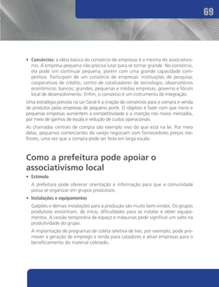 69




•	 Consórcios: a idéia básica do consórcio de empresas é a mesma do associativis-
   mo. A empresa pequena não precisa lutar para se tornar grande. No consórcio,
   ela pode sim continuar pequena, porém com uma grande capacidade com-
   petitiva. Participam de um consórcio de empresas: instituições de pesquisa;
   cooperativas de crédito; centro de catalisadores de tecnologia; observatórios
   econômicos; bancos; grandes, pequenas e médias empresas; governo e fórum
   local de desenvolvimento. Enfim, o consórcio é um instrumento de integração.
Uma estratégia prevista na Lei Geral é a criação de consórcios para a compra e venda
de produtos pelas empresas de pequeno porte. O objetivo é fazer com que micro e
pequenas empresas aumentem a competitividade e a inserção nos novos mercados,
por meio de ganhos de escala e redução de custos operacionais.
As chamadas centrais de compra são exemplo vivo do que está na lei. Por meio
delas, pequenos comerciantes do varejo negociam com fornecedores preços me-
lhores, uma vez que a compra pode ser feita em larga escala.



Como a prefeitura pode apoiar o
associativismo local
•	 Estímulo
	 A prefeitura pode oferecer orientação e informação para que a comunidade
  possa se organizar em grupos produtivos.
•	 Instalações e equipamentos
	 Galpões e demais instalações para a produção são muito bem-vindos. Os grupos
  produtivos encontram, de início, dificuldades para se instalar e obter equipa-
  mentos. A cessão temporária de espaço e máquinas pode significar um salto na
  produtividade do grupo.
	 A implantação de programas de coleta seletiva de lixo, por exemplo, pode pro-
  mover a geração de emprego e renda para catadores e atrair empresas para o
  beneficiamento do material coletado.
 